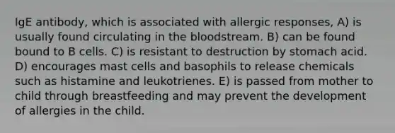 IgE antibody, which is associated with allergic responses, A) is usually found circulating in <a href='https://www.questionai.com/knowledge/k7oXMfj7lk-the-blood' class='anchor-knowledge'>the blood</a>stream. B) can be found bound to B cells. C) is resistant to destruction by stomach acid. D) encourages mast cells and basophils to release chemicals such as histamine and leukotrienes. E) is passed from mother to child through breastfeeding and may prevent the development of allergies in the child.