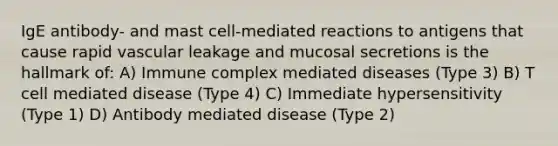 IgE antibody- and mast cell-mediated reactions to antigens that cause rapid vascular leakage and mucosal secretions is the hallmark of: A) Immune complex mediated diseases (Type 3) B) T cell mediated disease (Type 4) C) Immediate hypersensitivity (Type 1) D) Antibody mediated disease (Type 2)