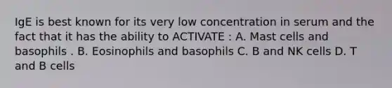 IgE is best known for its very low concentration in serum and the fact that it has the ability to ACTIVATE : A. Mast cells and basophils . B. Eosinophils and basophils C. B and NK cells D. T and B cells