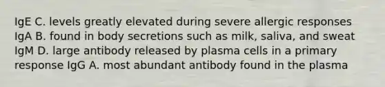 IgE C. levels greatly elevated during severe allergic responses IgA B. found in body secretions such as milk, saliva, and sweat IgM D. large antibody released by plasma cells in a primary response IgG A. most abundant antibody found in the plasma