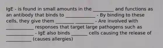 IgE - is found in small amounts in the _________ and functions as an antibody that binds to _____________ - By binding to these cells, they give them ________ ________ - Are involved with ____________ responses that target large pathogens such as ____________ - IgE also binds _______ cells causing the release of ___________ (causes allergies)