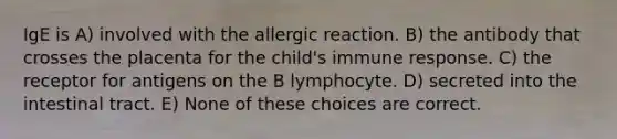 IgE is A) involved with the allergic reaction. B) the antibody that crosses the placenta for the child's immune response. C) the receptor for antigens on the B lymphocyte. D) secreted into the intestinal tract. E) None of these choices are correct.