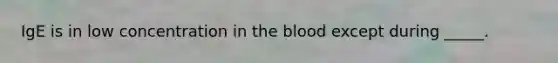 IgE is in low concentration in the blood except during _____.