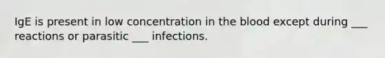 IgE is present in low concentration in the blood except during ___ reactions or parasitic ___ infections.