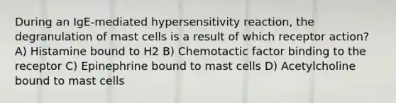 During an IgE-mediated hypersensitivity reaction, the degranulation of mast cells is a result of which receptor action? A) Histamine bound to H2 B) Chemotactic factor binding to the receptor C) Epinephrine bound to mast cells D) Acetylcholine bound to mast cells