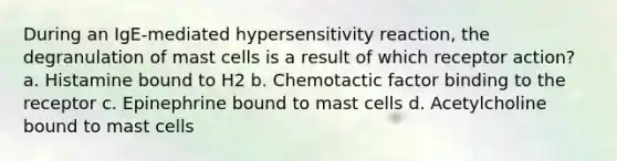 During an IgE-mediated hypersensitivity reaction, the degranulation of mast cells is a result of which receptor action? a. Histamine bound to H2 b. Chemotactic factor binding to the receptor c. Epinephrine bound to mast cells d. Acetylcholine bound to mast cells