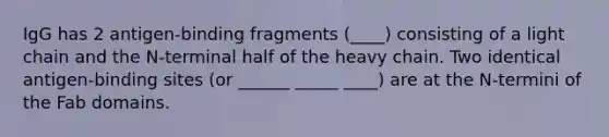 IgG has 2 antigen-binding fragments (____) consisting of a light chain and the N-terminal half of the heavy chain. Two identical antigen-binding sites (or ______ _____ ____) are at the N-termini of the Fab domains.