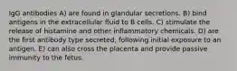 IgG antibodies A) are found in glandular secretions. B) bind antigens in the extracellular fluid to B cells. C) stimulate the release of histamine and other inflammatory chemicals. D) are the first antibody type secreted, following initial exposure to an antigen. E) can also cross the placenta and provide passive immunity to the fetus.