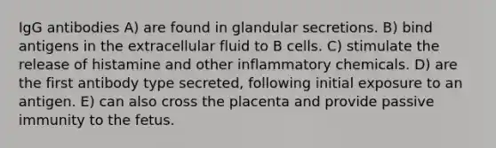 IgG antibodies A) are found in glandular secretions. B) bind antigens in the extracellular fluid to B cells. C) stimulate the release of histamine and other inflammatory chemicals. D) are the first antibody type secreted, following initial exposure to an antigen. E) can also cross the placenta and provide passive immunity to the fetus.