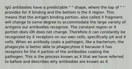 IgG antibodies have a predictable " " shape, where the top of " " provides for X binding and the bottom is the X region. This means that the antigen binding portion, also called X fragment, will change to some degree to accommodate the large variety of antigens our antibodies recognize. The constant region or X portion does OR does not change. Therefore it can constantly be recognized by X receptors on our own cells, specifically pX and X cells. When an antibody coats a pathogen, like a bacterium, the phagocyte is better able to phagocytose it because it has receptors for the X portion of the antibodies coating the pathogen. This is the process known as X that we have referred to before and describes why antibodies are known as X.