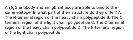 An IgG antibody and an IgE antibody are able to bind to the same epitope. In what part of their structure do they differ? A. The N-terminal region of the heavy-chain polypeptide B. The C-terminal region of the light-chain polypeptide C. The C-terminal region of the heavy-chain polypeptide D. The N-terminal region of the light-chain polypeptide