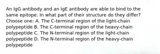 An IgG antibody and an IgE antibody are able to bind to the same epitope. In what part of their structure do they differ?Choose one: A. The C-terminal region of the light-chain polypeptide B. The C-terminal region of the heavy-chain polypeptide C. The N-terminal region of the light-chain polypeptide D. The N-terminal region of the heavy-chain polypeptide