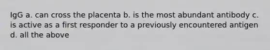 IgG a. can cross the placenta b. is the most abundant antibody c. is active as a first responder to a previously encountered antigen d. all the above