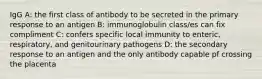 IgG A: the first class of antibody to be secreted in the primary response to an antigen B: immunoglobulin class/es can fix compliment C: confers specific local immunity to enteric, respiratory, and genitourinary pathogens D: the secondary response to an antigen and the only antibody capable pf crossing the placenta