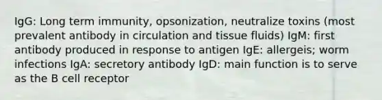 IgG: Long term immunity, opsonization, neutralize toxins (most prevalent antibody in circulation and tissue fluids) IgM: first antibody produced in response to antigen IgE: allergeis; worm infections IgA: secretory antibody IgD: main function is to serve as the B cell receptor