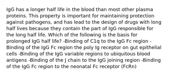 IgG has a longer half life in the blood than most other plasma proteins. This property is important for maintaining protection against pathogens, and has lead to the design of drugs with long half lives because they contain the part of IgG responsible for the long half life. Which of the following is the basis for prolonged IgG half life? -Binding of C1q to the IgG Fc region -Binding of the IgG Fc region the poly Ig receptor on gut epithelial cells -Binding of the IgG variable regions to ubiquitous blood antigens -Binding of the J chain to the IgG joining region -Binding of the IgG Fc region to the neonatal Fc receptor (FcRn)