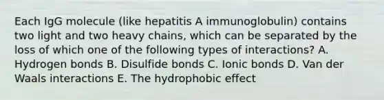 Each IgG molecule (like hepatitis A immunoglobulin) contains two light and two heavy chains, which can be separated by the loss of which one of the following types of interactions? A. Hydrogen bonds B. Disulfide bonds C. Ionic bonds D. Van der Waals interactions E. The hydrophobic effect