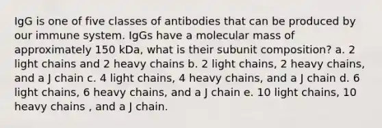 IgG is one of five classes of antibodies that can be produced by our immune system. IgGs have a molecular mass of approximately 150 kDa, what is their subunit composition? a. 2 light chains and 2 heavy chains b. 2 light chains, 2 heavy chains, and a J chain c. 4 light chains, 4 heavy chains, and a J chain d. 6 light chains, 6 heavy chains, and a J chain e. 10 light chains, 10 heavy chains , and a J chain.