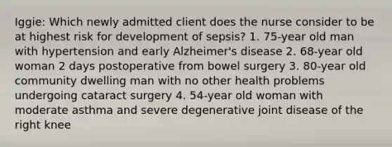 Iggie: Which newly admitted client does the nurse consider to be at highest risk for development of sepsis? 1. 75-year old man with hypertension and early Alzheimer's disease 2. 68-year old woman 2 days postoperative from bowel surgery 3. 80-year old community dwelling man with no other health problems undergoing cataract surgery 4. 54-year old woman with moderate asthma and severe degenerative joint disease of the right knee