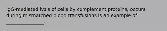 IgG-mediated lysis of cells by complement proteins, occurs during mismatched blood transfusions is an example of ________________.