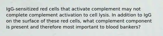 IgG-sensitized red cells that activate complement may not complete complement activation to cell lysis. In addition to IgG on the surface of these red cells, what complement component is present and therefore most important to blood bankers?