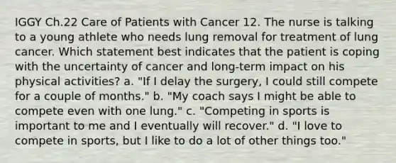 IGGY Ch.22 Care of Patients with Cancer 12. The nurse is talking to a young athlete who needs lung removal for treatment of lung cancer. Which statement best indicates that the patient is coping with the uncertainty of cancer and long-term impact on his physical activities? a. "If I delay the surgery, I could still compete for a couple of months." b. "My coach says I might be able to compete even with one lung." c. "Competing in sports is important to me and I eventually will recover." d. "I love to compete in sports, but I like to do a lot of other things too."