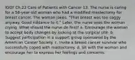 IGGY Ch.22 Care of Patients with Cancer 13. The nurse is caring for a 56-year-old woman who had a modified mastectomy for breast cancer. The woman jokes, "That breast was too saggy anyway. Good riddance to it." Later, the nurse sees the woman crying. What should the nurse do first? a. Encourage the woman to accept body changes by looking at the surgical site. b. Suggest participation in a support group sponsored by the American Cancer Society. c. Invite a breast cancer survivor who successfully coped with mastectomy. d. Sit with the woman and encourage her to express her feelings and concerns.