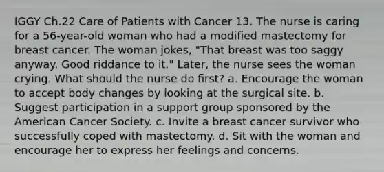 IGGY Ch.22 Care of Patients with Cancer 13. The nurse is caring for a 56-year-old woman who had a modified mastectomy for breast cancer. The woman jokes, "That breast was too saggy anyway. Good riddance to it." Later, the nurse sees the woman crying. What should the nurse do first? a. Encourage the woman to accept body changes by looking at the surgical site. b. Suggest participation in a support group sponsored by the American Cancer Society. c. Invite a breast cancer survivor who successfully coped with mastectomy. d. Sit with the woman and encourage her to express her feelings and concerns.