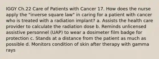 IGGY Ch.22 Care of Patients with Cancer 17. How does the nurse apply the "inverse square law" in caring for a patient with cancer who is treated with a radiation implant? a. Assists the health care provider to calculate the radiation dose b. Reminds unlicensed assistive personnel (UAP) to wear a dosimeter film badge for protection c. Stands at a distance from the patient as much as possible d. Monitors condition of skin after therapy with gamma rays