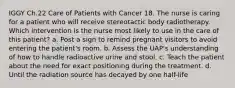 IGGY Ch.22 Care of Patients with Cancer 18. The nurse is caring for a patient who will receive stereotactic body radiotherapy. Which intervention is the nurse most likely to use in the care of this patient? a. Post a sign to remind pregnant visitors to avoid entering the patient's room. b. Assess the UAP's understanding of how to handle radioactive urine and stool. c. Teach the patient about the need for exact positioning during the treatment. d. Until the radiation source has decayed by one half-life