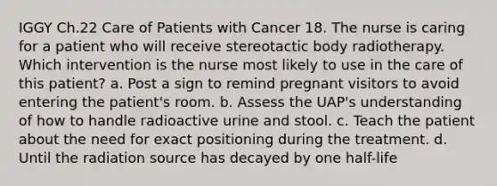 IGGY Ch.22 Care of Patients with Cancer 18. The nurse is caring for a patient who will receive stereotactic body radiotherapy. Which intervention is the nurse most likely to use in the care of this patient? a. Post a sign to remind pregnant visitors to avoid entering the patient's room. b. Assess the UAP's understanding of how to handle radioactive urine and stool. c. Teach the patient about the need for exact positioning during the treatment. d. Until the radiation source has decayed by one half-life