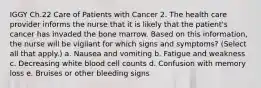 IGGY Ch.22 Care of Patients with Cancer 2. The health care provider informs the nurse that it is likely that the patient's cancer has invaded the bone marrow. Based on this information, the nurse will be vigilant for which signs and symptoms? (Select all that apply.) a. Nausea and vomiting b. Fatigue and weakness c. Decreasing white blood cell counts d. Confusion with memory loss e. Bruises or other bleeding signs