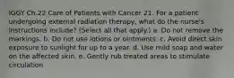 IGGY Ch.22 Care of Patients with Cancer 21. For a patient undergoing external radiation therapy, what do the nurse's instructions include? (Select all that apply.) a. Do not remove the markings. b. Do not use lotions or ointments. c. Avoid direct skin exposure to sunlight for up to a year. d. Use mild soap and water on the affected skin. e. Gently rub treated areas to stimulate circulation