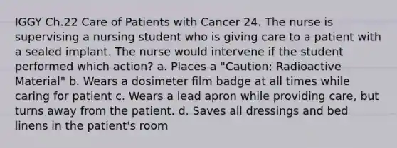 IGGY Ch.22 Care of Patients with Cancer 24. The nurse is supervising a nursing student who is giving care to a patient with a sealed implant. The nurse would intervene if the student performed which action? a. Places a "Caution: Radioactive Material" b. Wears a dosimeter film badge at all times while caring for patient c. Wears a lead apron while providing care, but turns away from the patient. d. Saves all dressings and bed linens in the patient's room