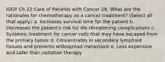 IGGY Ch.22 Care of Patients with Cancer 26. What are the rationales for chemotherapy as a cancer treatment? (Select all that apply.) a. Increases survival time for the patient b. Decreases the patient's risk for life-threatening complications c. Systemic treatment for cancer cells that may have escaped from the primary tumor d. Concentrates in secondary lymphoid tissues and prevents widespread metastasis e. Less expensive and safer than radiation therapy