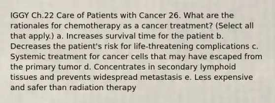 IGGY Ch.22 Care of Patients with Cancer 26. What are the rationales for chemotherapy as a cancer treatment? (Select all that apply.) a. Increases survival time for the patient b. Decreases the patient's risk for life-threatening complications c. Systemic treatment for cancer cells that may have escaped from the primary tumor d. Concentrates in secondary lymphoid tissues and prevents widespread metastasis e. Less expensive and safer than radiation therapy