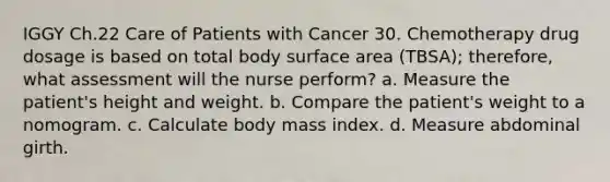 IGGY Ch.22 Care of Patients with Cancer 30. Chemotherapy drug dosage is based on total body surface area (TBSA); therefore, what assessment will the nurse perform? a. Measure the patient's height and weight. b. Compare the patient's weight to a nomogram. c. Calculate body mass index. d. Measure abdominal girth.