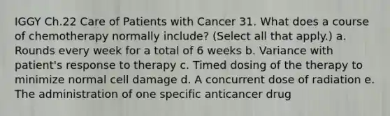 IGGY Ch.22 Care of Patients with Cancer 31. What does a course of chemotherapy normally include? (Select all that apply.) a. Rounds every week for a total of 6 weeks b. Variance with patient's response to therapy c. Timed dosing of the therapy to minimize normal cell damage d. A concurrent dose of radiation e. The administration of one specific anticancer drug