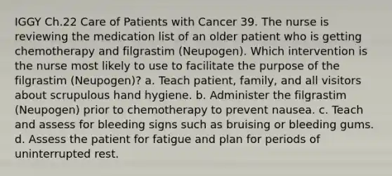 IGGY Ch.22 Care of Patients with Cancer 39. The nurse is reviewing the medication list of an older patient who is getting chemotherapy and filgrastim (Neupogen). Which intervention is the nurse most likely to use to facilitate the purpose of the filgrastim (Neupogen)? a. Teach patient, family, and all visitors about scrupulous hand hygiene. b. Administer the filgrastim (Neupogen) prior to chemotherapy to prevent nausea. c. Teach and assess for bleeding signs such as bruising or bleeding gums. d. Assess the patient for fatigue and plan for periods of uninterrupted rest.