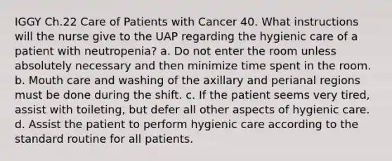 IGGY Ch.22 Care of Patients with Cancer 40. What instructions will the nurse give to the UAP regarding the hygienic care of a patient with neutropenia? a. Do not enter the room unless absolutely necessary and then minimize time spent in the room. b. Mouth care and washing of the axillary and perianal regions must be done during the shift. c. If the patient seems very tired, assist with toileting, but defer all other aspects of hygienic care. d. Assist the patient to perform hygienic care according to the standard routine for all patients.