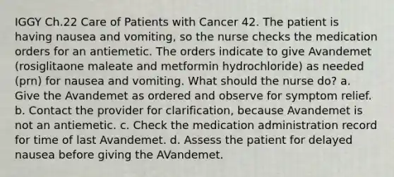 IGGY Ch.22 Care of Patients with Cancer 42. The patient is having nausea and vomiting, so the nurse checks the medication orders for an antiemetic. The orders indicate to give Avandemet (rosiglitaone maleate and metformin hydrochloride) as needed (prn) for nausea and vomiting. What should the nurse do? a. Give the Avandemet as ordered and observe for symptom relief. b. Contact the provider for clarification, because Avandemet is not an antiemetic. c. Check the medication administration record for time of last Avandemet. d. Assess the patient for delayed nausea before giving the AVandemet.