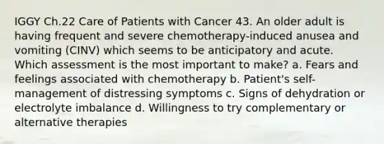 IGGY Ch.22 Care of Patients with Cancer 43. An older adult is having frequent and severe chemotherapy-induced anusea and vomiting (CINV) which seems to be anticipatory and acute. Which assessment is the most important to make? a. Fears and feelings associated with chemotherapy b. Patient's self-management of distressing symptoms c. Signs of dehydration or electrolyte imbalance d. Willingness to try complementary or alternative therapies