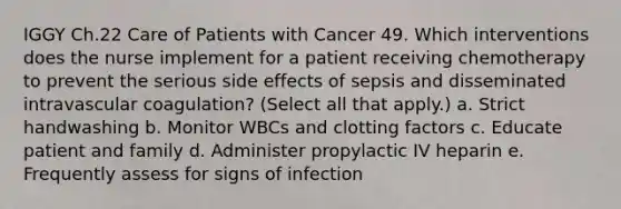 IGGY Ch.22 Care of Patients with Cancer 49. Which interventions does the nurse implement for a patient receiving chemotherapy to prevent the serious side effects of sepsis and disseminated intravascular coagulation? (Select all that apply.) a. Strict handwashing b. Monitor WBCs and clotting factors c. Educate patient and family d. Administer propylactic IV heparin e. Frequently assess for signs of infection