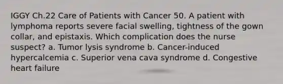 IGGY Ch.22 Care of Patients with Cancer 50. A patient with lymphoma reports severe facial swelling, tightness of the gown collar, and epistaxis. Which complication does the nurse suspect? a. Tumor lysis syndrome b. Cancer-induced hypercalcemia c. Superior vena cava syndrome d. Congestive heart failure