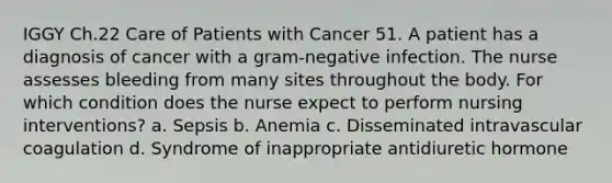 IGGY Ch.22 Care of Patients with Cancer 51. A patient has a diagnosis of cancer with a gram-negative infection. The nurse assesses bleeding from many sites throughout the body. For which condition does the nurse expect to perform nursing interventions? a. Sepsis b. Anemia c. Disseminated intravascular coagulation d. Syndrome of inappropriate antidiuretic hormone