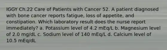 IGGY Ch.22 Care of Patients with Cancer 52. A patient diagnosed with bone cancer reports fatigue, loss of appetite, and constipation. Which laboratory result does the nurse report immediately? a. Potassium level of 4.2 mEq/L b. Magnesium level of 2.0 mg/dL c. Sodium level of 140 mEq/L d. Calcium level of 10.5 mEq/dL