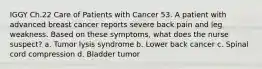 IGGY Ch.22 Care of Patients with Cancer 53. A patient with advanced breast cancer reports severe back pain and leg weakness. Based on these symptoms, what does the nurse suspect? a. Tumor lysis syndrome b. Lower back cancer c. Spinal cord compression d. Bladder tumor