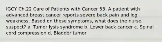 IGGY Ch.22 Care of Patients with Cancer 53. A patient with advanced breast cancer reports severe back pain and leg weakness. Based on these symptoms, what does the nurse suspect? a. Tumor lysis syndrome b. Lower back cancer c. Spinal cord compression d. Bladder tumor