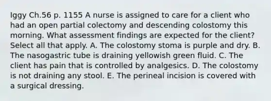 Iggy Ch.56 p. 1155 A nurse is assigned to care for a client who had an open partial colectomy and descending colostomy this morning. What assessment findings are expected for the client? Select all that apply. A. The colostomy stoma is purple and dry. B. The nasogastric tube is draining yellowish green fluid. C. The client has pain that is controlled by analgesics. D. The colostomy is not draining any stool. E. The perineal incision is covered with a surgical dressing.