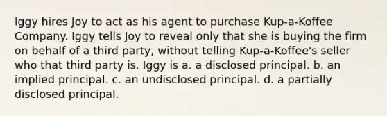 Iggy hires Joy to act as his agent to purchase Kup-a-Koffee Company. Iggy tells Joy to reveal only that she is buying the firm on behalf of a third party, without telling Kup-a-Koffee's seller who that third party is. Iggy is a. a disclosed principal. b. an implied principal. c. an undisclosed principal. d. a partially disclosed principal.